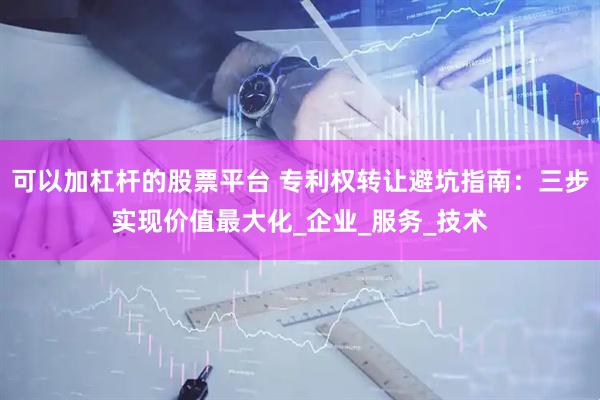 可以加杠杆的股票平台 专利权转让避坑指南：三步实现价值最大化_企业_服务_技术