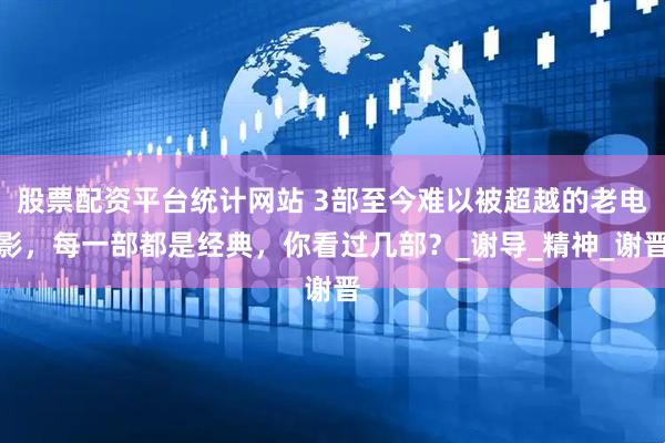 股票配资平台统计网站 3部至今难以被超越的老电影，每一部都是经典，你看过几部？_谢导_精神_谢晋