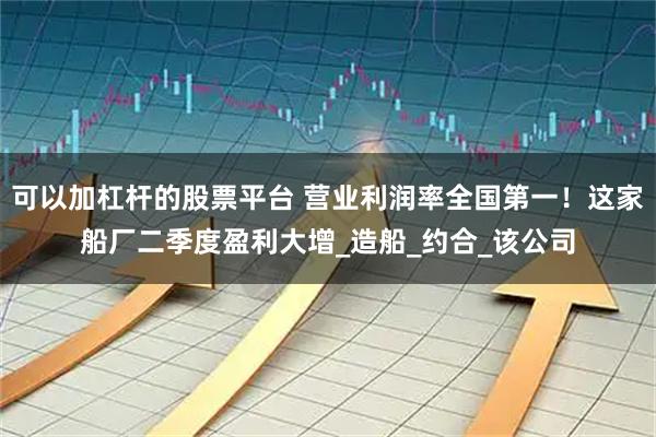 可以加杠杆的股票平台 营业利润率全国第一！这家船厂二季度盈利大增_造船_约合_该公司