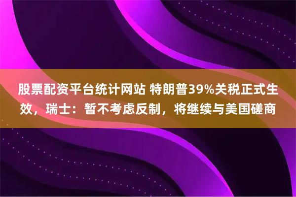 股票配资平台统计网站 特朗普39%关税正式生效，瑞士：暂不考虑反制，将继续与美国磋商