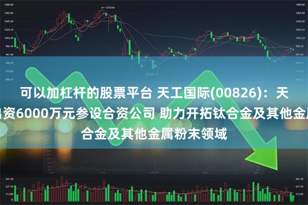 可以加杠杆的股票平台 天工国际(00826)：天工股份拟出资6000万元参设合资公司 助力开拓钛合金及其他金属粉末领域