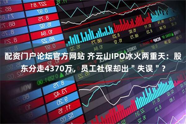 配资门户论坛官方网站 齐云山IPO冰火两重天：股东分走4370万，员工社保却出＂失误＂？