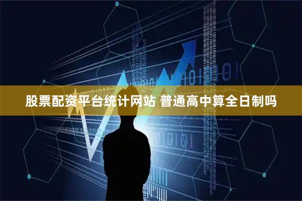 股票配资平台统计网站 普通高中算全日制吗