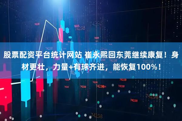 股票配资平台统计网站 崔永熙回东莞继续康复！身材更壮，力量+有球齐进，能恢复100%！