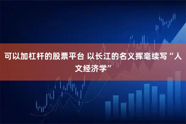 可以加杠杆的股票平台 以长江的名义挥毫续写“人文经济学”