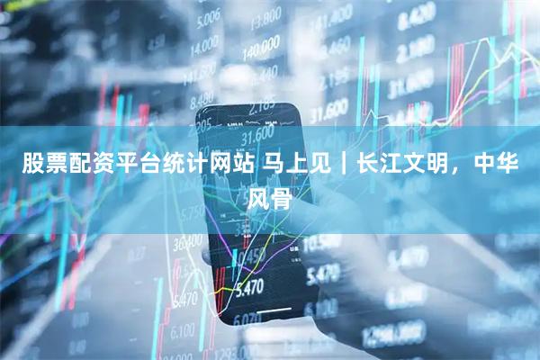 股票配资平台统计网站 马上见｜长江文明，中华风骨