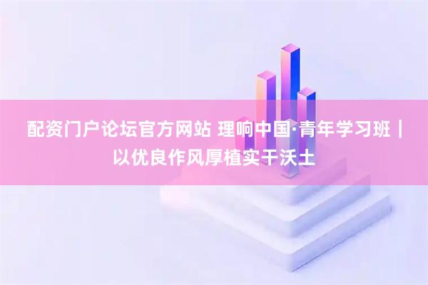 配资门户论坛官方网站 理响中国·青年学习班｜以优良作风厚植实干沃土