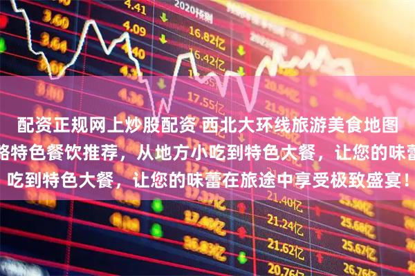 配资正规网上炒股配资 西北大环线旅游美食地图全攻略：胡杨林旅游攻略特色餐饮推荐，从地方小吃到特色大餐，让您的味蕾在旅途中享受极致盛宴！