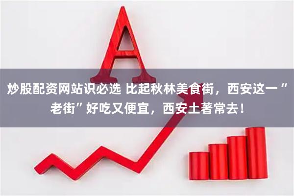 炒股配资网站识必选 比起秋林美食街，西安这一“老街”好吃又便宜，西安土著常去！