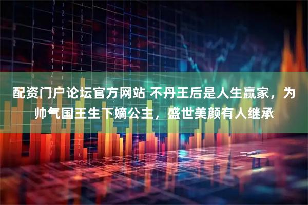 配资门户论坛官方网站 不丹王后是人生赢家，为帅气国王生下嫡公主，盛世美颜有人继承