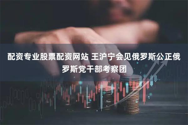 配资专业股票配资网站 王沪宁会见俄罗斯公正俄罗斯党干部考察团