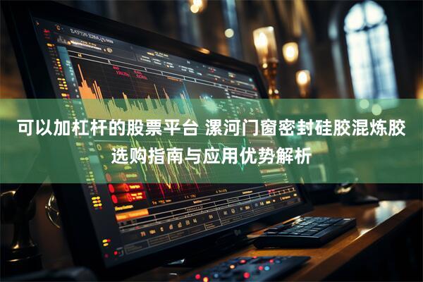 可以加杠杆的股票平台 漯河门窗密封硅胶混炼胶选购指南与应用优势解析