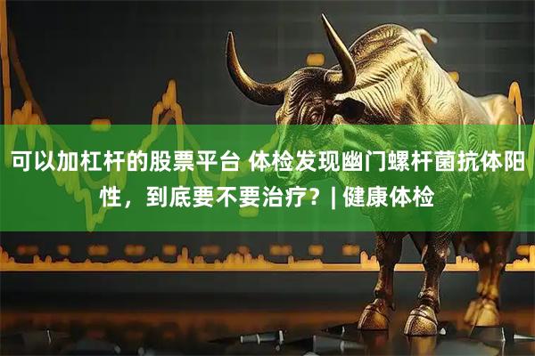 可以加杠杆的股票平台 体检发现幽门螺杆菌抗体阳性，到底要不要治疗？| 健康体检