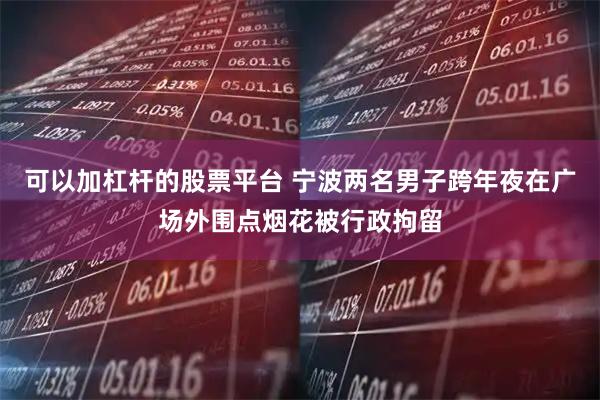 可以加杠杆的股票平台 宁波两名男子跨年夜在广场外围点烟花被行政拘留