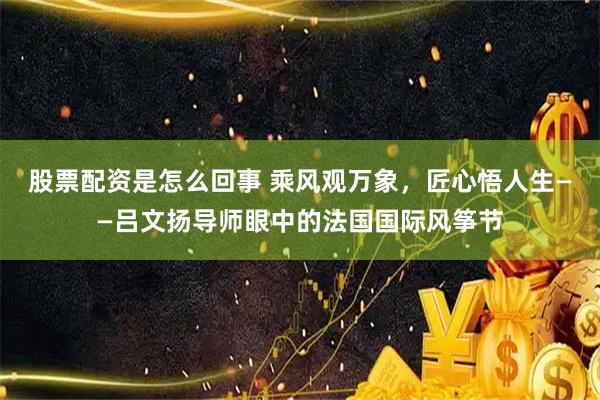 股票配资是怎么回事 乘风观万象，匠心悟人生——吕文扬导师眼中的法国国际风筝节